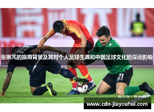 张琳芃的族裔背景及其对个人足球生涯和中国足球文化的深远影响
