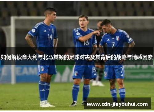 如何解读意大利与北马其顿的足球对决及其背后的战略与情感因素