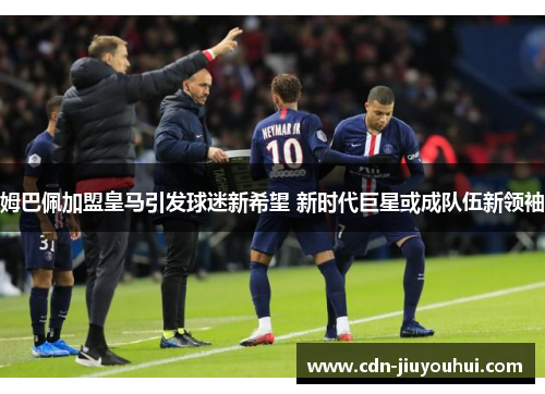 姆巴佩加盟皇马引发球迷新希望 新时代巨星或成队伍新领袖