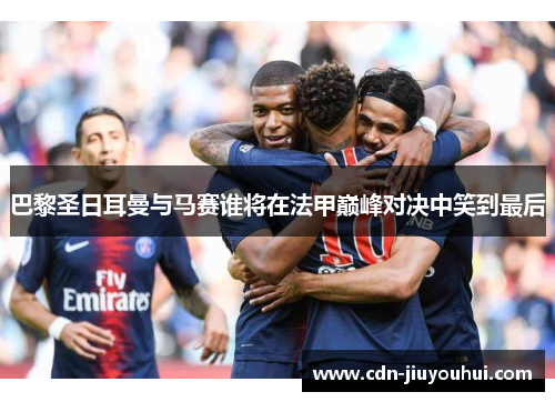 巴黎圣日耳曼与马赛谁将在法甲巅峰对决中笑到最后