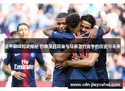 法甲巅峰对决揭秘 巴黎圣日耳曼与马赛激烈竞争的历史与未来