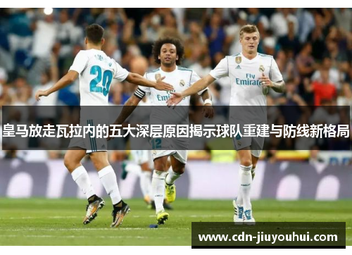 皇马放走瓦拉内的五大深层原因揭示球队重建与防线新格局 皇马放走瓦拉内的五大深层原因揭示球队重建与防线新格局