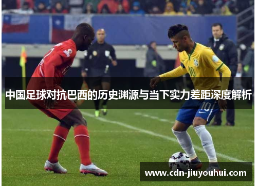 中国足球对抗巴西的历史渊源与当下实力差距深度解析