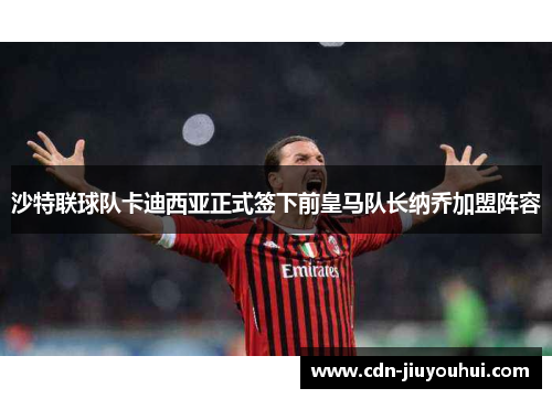 沙特联球队卡迪西亚正式签下前皇马队长纳乔加盟阵容 沙特联球队卡迪西亚正式签下前皇马队长纳乔加盟阵容