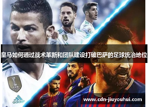 皇马如何通过战术革新和团队建设打破巴萨的足球统治地位 皇马如何通过战术革新和团队建设打破巴萨的足球统治地位